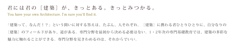 君には君の[建築]が、きっとある。きっと見つかる。　「建築って、なんだ！？」という問いに対する答えは、たぶん、人それぞれ。［建築］に携わる者ひとりひとりに、自分なりの［建築］のフィールドがあり、道がある。専門分野を最初から決める必要はない。1・2年次の専門基礎教育では、建築の多彩な魅力に触れることができる。専門分野を見きわめるのは、それからでいい。